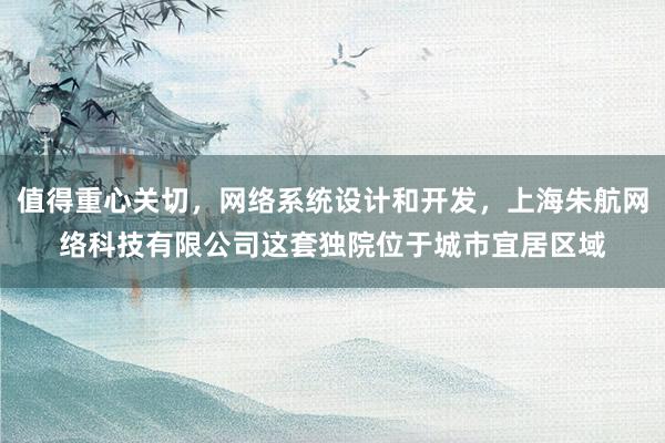 值得重心关切，网络系统设计和开发，上海朱航网络科技有限公司这套独院位于城市宜居区域