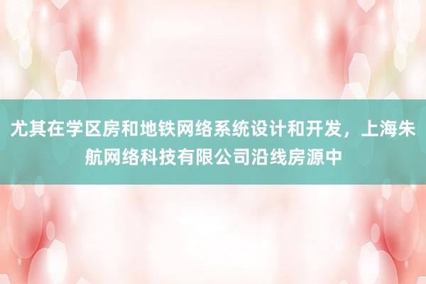 尤其在学区房和地铁网络系统设计和开发，上海朱航网络科技有限公司沿线房源中