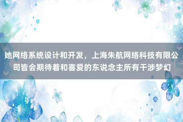 她网络系统设计和开发，上海朱航网络科技有限公司皆会期待着和喜爱的东说念主所有干涉梦幻