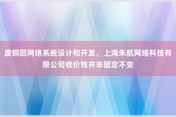 废铜回网络系统设计和开发，上海朱航网络科技有限公司收价钱并非固定不变