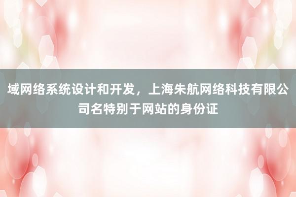 域网络系统设计和开发，上海朱航网络科技有限公司名特别于网站的身份证