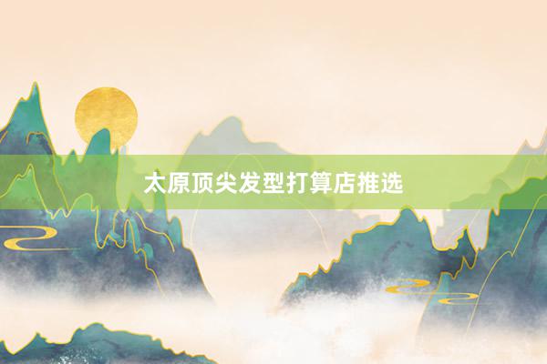 太原顶尖发型打算店推选